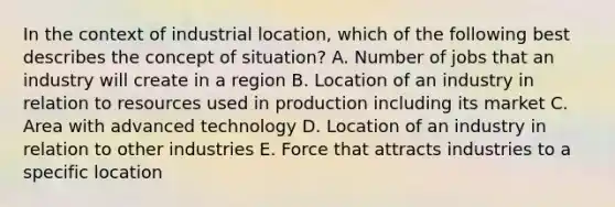 In the context of industrial location, which of the following best describes the concept of situation? A. Number of jobs that an industry will create in a region B. Location of an industry in relation to resources used in production including its market C. Area with advanced technology D. Location of an industry in relation to other industries E. Force that attracts industries to a specific location