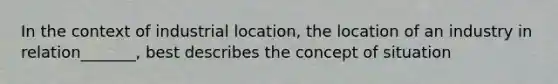 In the context of industrial location, the location of an industry in relation_______, best describes the concept of situation