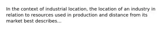 In the context of industrial location, the location of an industry in relation to resources used in production and distance from its market best describes...