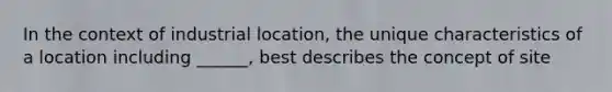 In the context of industrial location, the unique characteristics of a location including ______, best describes the concept of site