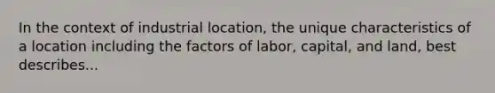 In the context of industrial location, the unique characteristics of a location including the factors of labor, capital, and land, best describes...