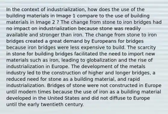 In the context of industrialization, how does the use of the building materials in Image 1 compare to the use of building materials in Image 2 ? The change from stone to iron bridges had no impact on industrialization because stone was readily available and stronger than iron. The change from stone to iron bridges created a great demand by Europeans for bridges because iron bridges were less expensive to build. The scarcity in stone for building bridges facilitated the need to import new materials such as iron, leading to globalization and the rise of industrialization in Europe. The development of the metals industry led to the construction of higher and longer bridges, a reduced need for stone as a building material, and rapid industrialization. Bridges of stone were not constructed in Europe until modern times because the use of iron as a building material developed in the United States and did not diffuse to Europe until the early twentieth century.