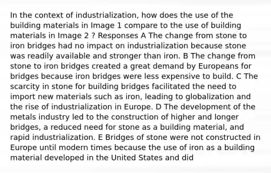 In the context of industrialization, how does the use of the building materials in Image 1 compare to the use of building materials in Image 2 ? Responses A The change from stone to iron bridges had no impact on industrialization because stone was readily available and stronger than iron. B The change from stone to iron bridges created a great demand by Europeans for bridges because iron bridges were less expensive to build. C The scarcity in stone for building bridges facilitated the need to import new materials such as iron, leading to globalization and the rise of industrialization in Europe. D The development of the metals industry led to the construction of higher and longer bridges, a reduced need for stone as a building material, and rapid industrialization. E Bridges of stone were not constructed in Europe until modern times because the use of iron as a building material developed in the United States and did