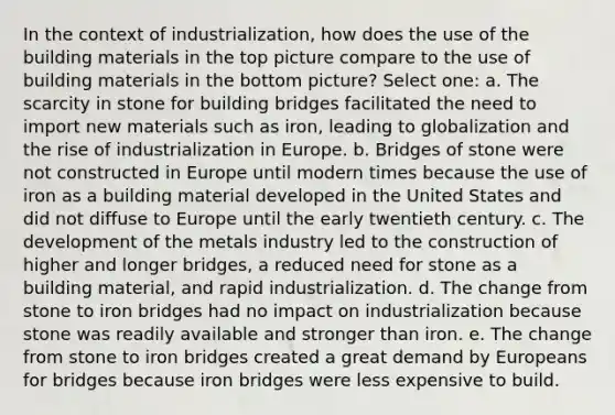 In the context of industrialization, how does the use of the building materials in the top picture compare to the use of building materials in the bottom picture? Select one: a. The scarcity in stone for building bridges facilitated the need to import new materials such as iron, leading to globalization and the rise of industrialization in Europe. b. Bridges of stone were not constructed in Europe until modern times because the use of iron as a building material developed in the United States and did not diffuse to Europe until the early twentieth century. c. The development of the metals industry led to the construction of higher and longer bridges, a reduced need for stone as a building material, and rapid industrialization. d. The change from stone to iron bridges had no impact on industrialization because stone was readily available and stronger than iron. e. The change from stone to iron bridges created a great demand by Europeans for bridges because iron bridges were less expensive to build.