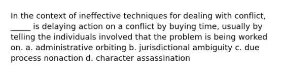 In the context of ineffective techniques for dealing with conflict, _____ is delaying action on a conflict by buying time, usually by telling the individuals involved that the problem is being worked on. a. administrative orbiting b. jurisdictional ambiguity c. due process nonaction d. character assassination