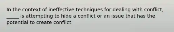 In the context of ineffective techniques for dealing with conflict, _____ is attempting to hide a conflict or an issue that has the potential to create conflict.