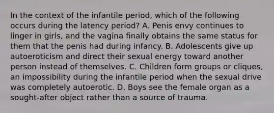 In the context of the infantile period, which of the following occurs during the latency period? A. Penis envy continues to linger in girls, and the vagina finally obtains the same status for them that the penis had during infancy. B. Adolescents give up autoeroticism and direct their sexual energy toward another person instead of themselves. C. Children form groups or cliques, an impossibility during the infantile period when the sexual drive was completely autoerotic. D. Boys see the female organ as a sought-after object rather than a source of trauma.