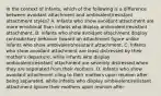 In the context of infants, which of the following is a difference between avoidant attachment and ambivalent/resistant attachment styles? A. Infants who show avoidant attachment are more emotional than infants who display ambivalent/resistant attachment. B. Infants who show avoidant attachment display contradictory behavior toward an attachment figure unlike infants who show ambivalent/resistant attachment. C. Infants who show avoidant attachment are least distressed by their mother's departure, while infants who display ambivalent/resistant attachment are severely distressed when they are separated from their mothers. D. Infants who show avoidant attachment cling to their mothers upon reunion after being separated, while infants who display ambivalent/resistant attachment ignore their mothers upon reunion after