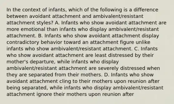 In the context of infants, which of the following is a difference between avoidant attachment and ambivalent/resistant attachment styles? A. Infants who show avoidant attachment are more emotional than infants who display ambivalent/resistant attachment. B. Infants who show avoidant attachment display contradictory behavior toward an attachment figure unlike infants who show ambivalent/resistant attachment. C. Infants who show avoidant attachment are least distressed by their mother's departure, while infants who display ambivalent/resistant attachment are severely distressed when they are separated from their mothers. D. Infants who show avoidant attachment cling to their mothers upon reunion after being separated, while infants who display ambivalent/resistant attachment ignore their mothers upon reunion after