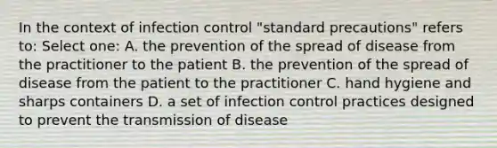 In the context of infection control "standard precautions" refers to: Select one: A. the prevention of the spread of disease from the practitioner to the patient B. the prevention of the spread of disease from the patient to the practitioner C. hand hygiene and sharps containers D. a set of infection control practices designed to prevent the transmission of disease