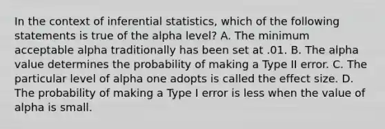 In the context of <a href='https://www.questionai.com/knowledge/k2VaKZmkPW-inferential-statistics' class='anchor-knowledge'>inferential statistics</a>, which of the following statements is true of the alpha level? A. The minimum acceptable alpha traditionally has been set at .01. B. The alpha value determines the probability of making a Type II error. C. The particular level of alpha one adopts is called the effect size. D. The probability of making a Type I error is less when the value of alpha is small.