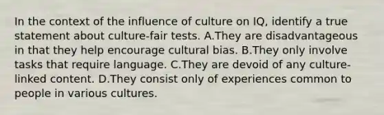 In the context of the influence of culture on IQ, identify a true statement about culture-fair tests. A.They are disadvantageous in that they help encourage cultural bias. B.They only involve tasks that require language. C.They are devoid of any culture-linked content. D.They consist only of experiences common to people in various cultures.