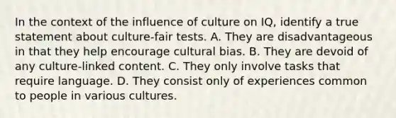 In the context of the influence of culture on IQ, identify a true statement about culture-fair tests. A. They are disadvantageous in that they help encourage cultural bias. B. They are devoid of any culture-linked content. C. They only involve tasks that require language. D. They consist only of experiences common to people in various cultures.