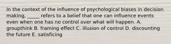 In the context of the influence of psychological biases in decision making, _____ refers to a belief that one can influence events even when one has no control over what will happen. A. groupthink B. framing effect C. illusion of control D. discounting the future E. satisficing