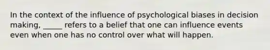 In the context of the influence of psychological biases in decision making, _____ refers to a belief that one can influence events even when one has no control over what will happen.