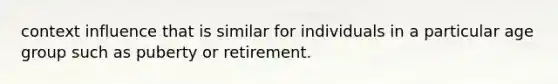 context influence that is similar for individuals in a particular age group such as puberty or retirement.