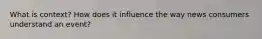 What is context? How does it influence the way news consumers understand an event?