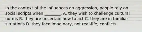 In the context of the influences on aggression, people rely on social scripts when ________. A. they wish to challenge cultural norms B. they are uncertain how to act C. they are in familiar situations D. they face imaginary, not real-life, conflicts