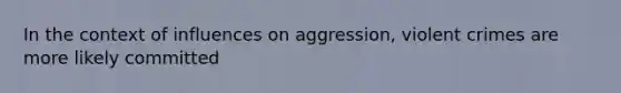 In the context of influences on aggression, violent crimes are more likely committed