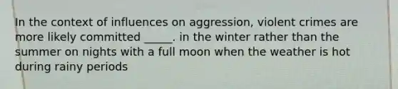 In the context of influences on aggression, violent crimes are more likely committed _____. in the winter rather than the summer on nights with a full moon when the weather is hot during rainy periods