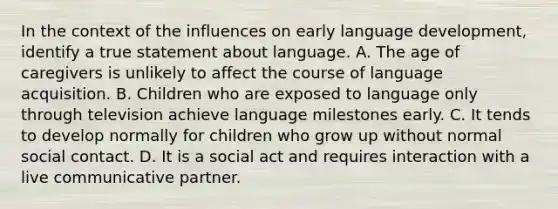 In the context of the influences on early language development, identify a true statement about language. A. The age of caregivers is unlikely to affect the course of language acquisition. B. Children who are exposed to language only through television achieve language milestones early. C. It tends to develop normally for children who grow up without normal social contact. D. It is a social act and requires interaction with a live communicative partner.