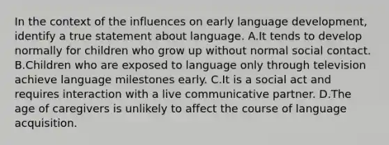 In the context of the influences on early language development, identify a true statement about language. A.It tends to develop normally for children who grow up without normal social contact. B.Children who are exposed to language only through television achieve language milestones early. C.It is a social act and requires interaction with a live communicative partner. D.The age of caregivers is unlikely to affect the course of language acquisition.