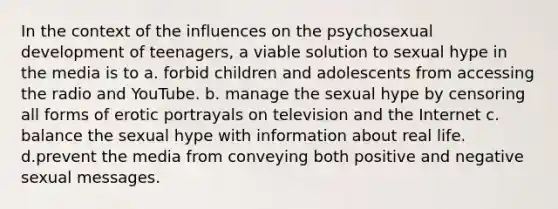 In the context of the influences on the psychosexual development of teenagers, a viable solution to sexual hype in the media is to a. forbid children and adolescents from accessing the radio and YouTube. b. manage the sexual hype by censoring all forms of erotic portrayals on television and the Internet c. balance the sexual hype with information about real life. d.prevent the media from conveying both positive and negative sexual messages.