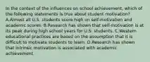 In the context of the influences on school achievement, which of the following statements is true about student motivation? A.Almost all U.S. students score high on self-motivation and academic scores. B.Research has shown that self-motivation is at its peak during high school years for U.S. students. C.Western educational practices are based on the assumption that it is difficult to motivate students to learn. D.Research has shown that intrinsic motivation is associated with academic achievement.