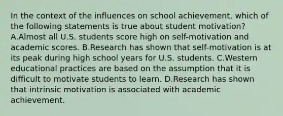 In the context of the influences on school achievement, which of the following statements is true about student motivation? A.Almost all U.S. students score high on self-motivation and academic scores. B.Research has shown that self-motivation is at its peak during high school years for U.S. students. C.Western educational practices are based on the assumption that it is difficult to motivate students to learn. D.Research has shown that intrinsic motivation is associated with academic achievement.