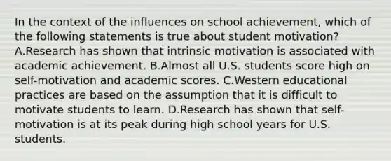 In the context of the influences on school achievement, which of the following statements is true about student motivation? A.Research has shown that intrinsic motivation is associated with academic achievement. B.Almost all U.S. students score high on self-motivation and academic scores. C.Western educational practices are based on the assumption that it is difficult to motivate students to learn. D.Research has shown that self-motivation is at its peak during high school years for U.S. students.