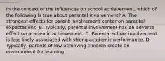 In the context of the influences on school achievement, which of the following is true about parental involvement? A. The strongest effects for parent involvement center on parental expectations. B. Typically, parental involvement has an adverse effect on academic achievement. C. Parental school involvement is less likely associated with strong academic performance. D. Typically, parents of low-achieving children create an environment for learning.