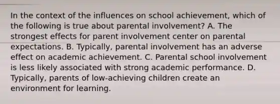 In the context of the influences on school achievement, which of the following is true about parental involvement? A. The strongest effects for parent involvement center on parental expectations. B. Typically, parental involvement has an adverse effect on academic achievement. C. Parental school involvement is less likely associated with strong academic performance. D. Typically, parents of low-achieving children create an environment for learning.