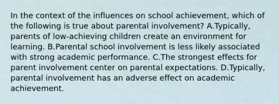 In the context of the influences on school achievement, which of the following is true about parental involvement? A.Typically, parents of low-achieving children create an environment for learning. B.Parental school involvement is less likely associated with strong academic performance. C.The strongest effects for parent involvement center on parental expectations. D.Typically, parental involvement has an adverse effect on academic achievement.