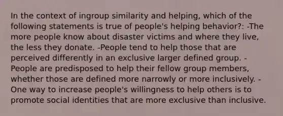 In the context of ingroup similarity and helping, which of the following statements is true of people's helping behavior?: -The more people know about disaster victims and where they live, the less they donate. -People tend to help those that are perceived differently in an exclusive larger defined group. -People are predisposed to help their fellow group members, whether those are defined more narrowly or more inclusively. -One way to increase people's willingness to help others is to promote social identities that are more exclusive than inclusive.