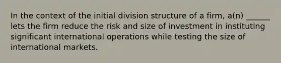 In the context of the initial division structure of a firm, a(n) ______ lets the firm reduce the risk and size of investment in instituting significant international operations while testing the size of international markets.