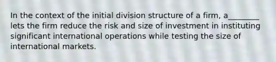 In the context of the initial division structure of a firm, a________ lets the firm reduce the risk and size of investment in instituting significant international operations while testing the size of international markets.