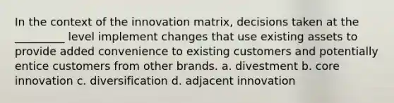 In the context of the innovation matrix, decisions taken at the _________ level implement changes that use existing assets to provide added convenience to existing customers and potentially entice customers from other brands. a. divestment b. core innovation c. diversification d. adjacent innovation