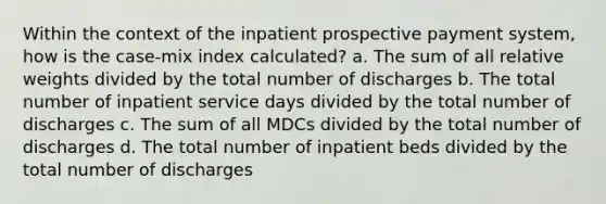 Within the context of the inpatient prospective payment system, how is the case-mix index calculated? a. The sum of all relative weights divided by the total number of discharges b. The total number of inpatient service days divided by the total number of discharges c. The sum of all MDCs divided by the total number of discharges d. The total number of inpatient beds divided by the total number of discharges