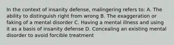 In the context of insanity defense, malingering refers to: A. The ability to distinguish right from wrong B. The exaggeration or faking of a mental disorder C. Having a mental illness and using it as a basis of insanity defense D. Concealing an existing mental disorder to avoid forcible treatment