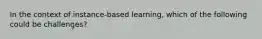 In the context of instance-based learning, which of the following could be challenges?