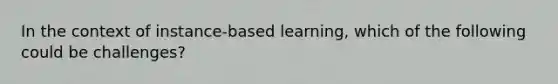 In the context of instance-based learning, which of the following could be challenges?