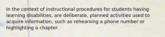 In the context of instructional procedures for students having learning disabilities, are deliberate, planned activities used to acquire information, such as rehearsing a phone number or highlighting a chapter.