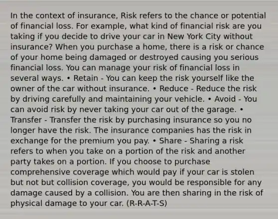 In the context of insurance, Risk refers to the chance or potential of financial loss. For example, what kind of financial risk are you taking if you decide to drive your car in New York City without insurance? When you purchase a home, there is a risk or chance of your home being damaged or destroyed causing you serious financial loss. You can manage your risk of financial loss in several ways. • Retain - You can keep the risk yourself like the owner of the car without insurance. • Reduce - Reduce the risk by driving carefully and maintaining your vehicle. • Avoid - You can avoid risk by never taking your car out of the garage. • Transfer - Transfer the risk by purchasing insurance so you no longer have the risk. The insurance companies has the risk in exchange for the premium you pay. • Share - Sharing a risk refers to when you take on a portion of the risk and another party takes on a portion. If you choose to purchase comprehensive coverage which would pay if your car is stolen but not but collision coverage, you would be responsible for any damage caused by a collision. You are then sharing in the risk of physical damage to your car. (R-R-A-T-S)