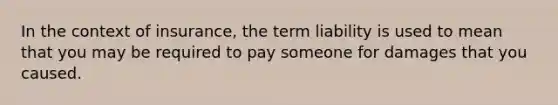 In the context of insurance, the term liability is used to mean that you may be required to pay someone for damages that you caused.