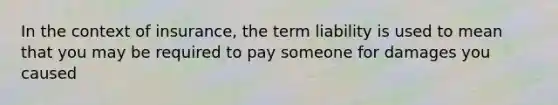 In the context of insurance, the term liability is used to mean that you may be required to pay someone for damages you caused