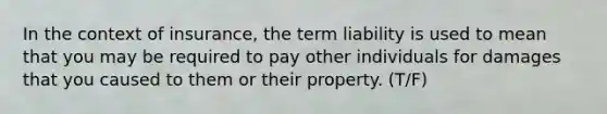 In the context of insurance, the term liability is used to mean that you may be required to pay other individuals for damages that you caused to them or their property. (T/F)