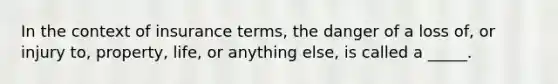 In the context of insurance terms, the danger of a loss of, or injury to, property, life, or anything else, is called a _____.