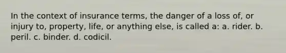 In the context of insurance terms, the danger of a loss of, or injury to, property, life, or anything else, is called a: a. rider. b. peril. c. binder. d. codicil.