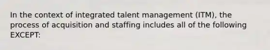 In the context of integrated talent management (ITM), the process of acquisition and staffing includes all of the following EXCEPT: