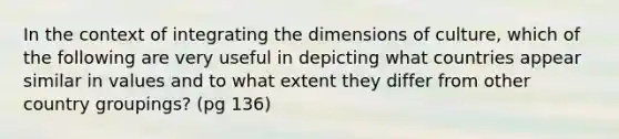 In the context of integrating the dimensions of culture, which of the following are very useful in depicting what countries appear similar in values and to what extent they differ from other country groupings? (pg 136)